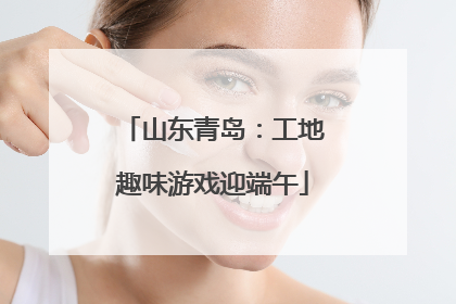 山东青岛：工地趣味游戏迎端午